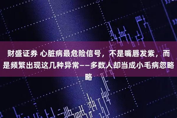 财盛证券 心脏病最危险信号，不是嘴唇发紫，而是频繁出现这几种异常——多数人却当成小毛病忽略