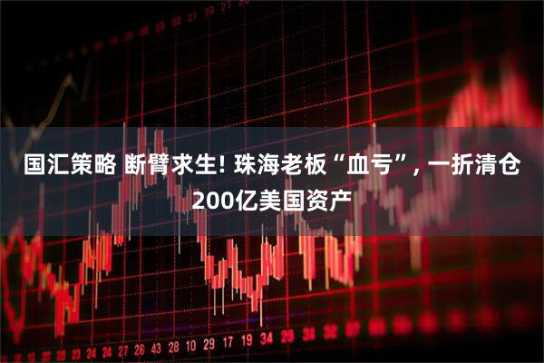 国汇策略 断臂求生! 珠海老板“血亏”, 一折清仓200亿美国资产