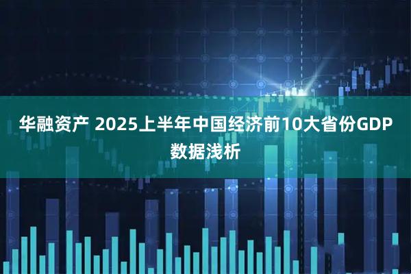 华融资产 2025上半年中国经济前10大省份GDP数据浅析
