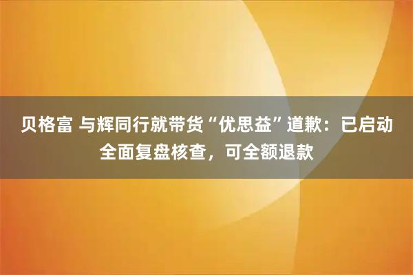 贝格富 与辉同行就带货“优思益”道歉：已启动全面复盘核查，可全额退款