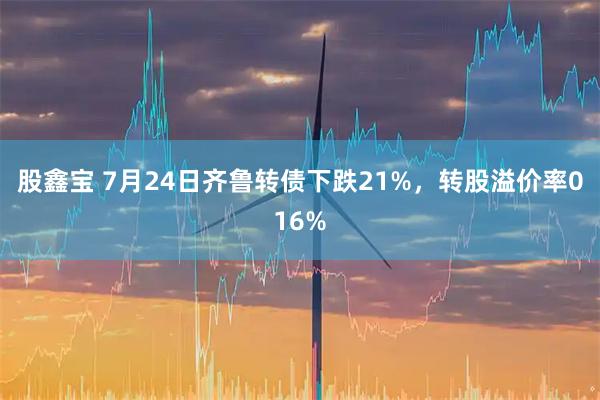 股鑫宝 7月24日齐鲁转债下跌21%，转股溢价率016%