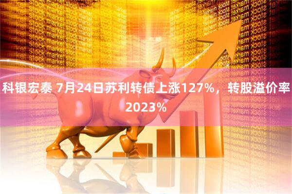 科银宏泰 7月24日苏利转债上涨127%，转股溢价率2023%