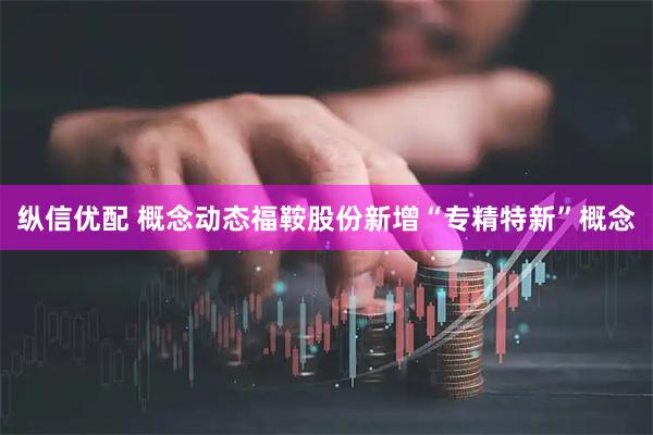 纵信优配 概念动态福鞍股份新增“专精特新”概念