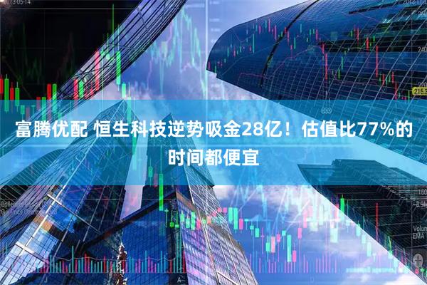 富腾优配 恒生科技逆势吸金28亿!估值比77%的时间都便宜