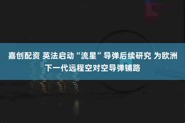 嘉创配资 英法启动“流星”导弹后续研究 为欧洲下一代远程空对空导弹铺路