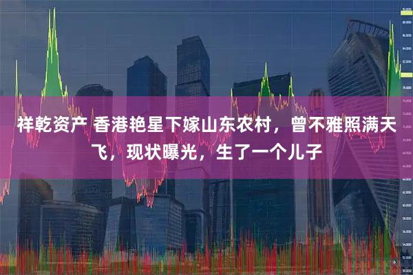 祥乾资产 香港艳星下嫁山东农村,曾不雅照满天飞,现状曝光,生了一个儿子